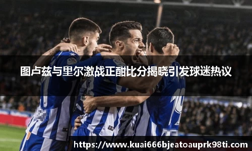 图卢兹与里尔激战正酣比分揭晓引发球迷热议